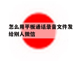 怎么用平板通话录音文件发给别人微信的简单介绍
