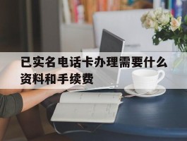 关于已实名电话卡办理需要什么资料和手续费的信息