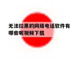 无法拉黑的网络电话软件有哪些呢视频下载的简单介绍